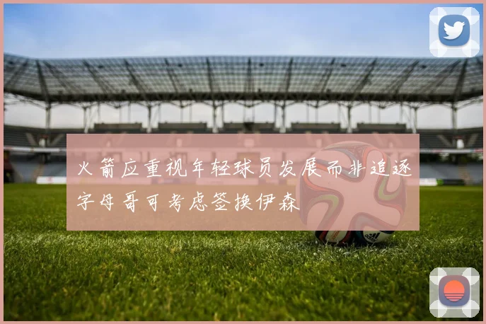 火箭应重视年轻球员发展而非追逐字母哥可考虑签换伊森