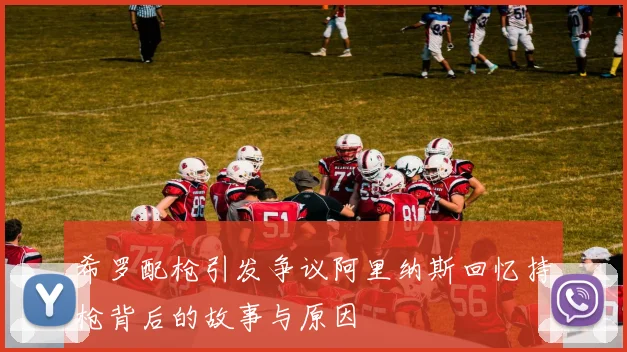 希罗配枪引发争议阿里纳斯回忆持枪背后的故事与原因