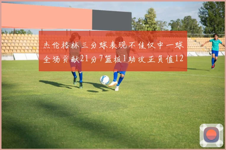 杰伦格林三分球表现不佳仅中一球全场贡献21分7篮板1助攻正负值12居全队最低