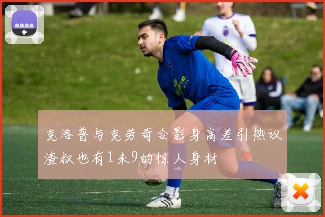 克洛普与克劳奇合影身高差引热议渣叔也有1米9的惊人身材